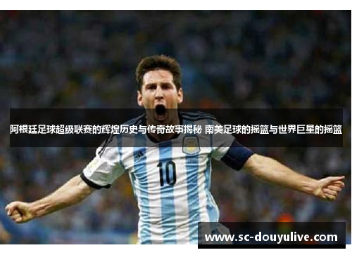 阿根廷足球超级联赛的辉煌历史与传奇故事揭秘 南美足球的摇篮与世界巨星的摇篮