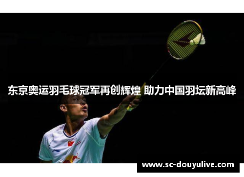 东京奥运羽毛球冠军再创辉煌 助力中国羽坛新高峰